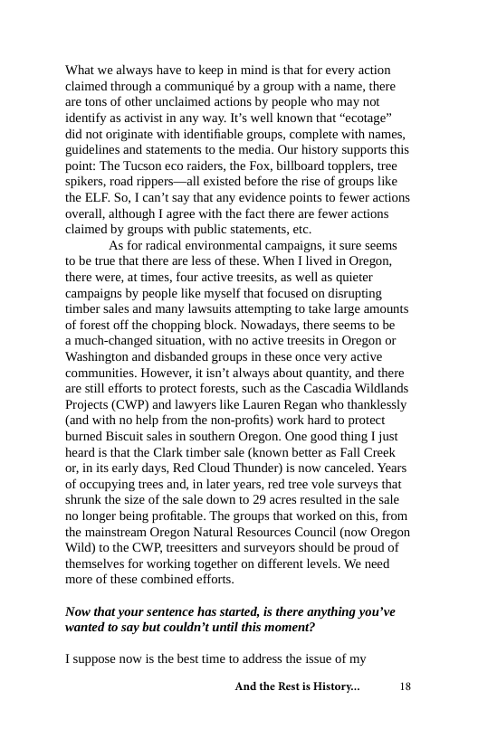 ‘What we always have to keep in mind is that for every action claimed through a communiqué by a group with a name, there are tons of other unclaimed actions by people who may not identify as activist in any way. It’s well known that “ecotage” did not originate with identifiable groups, complete with names, guidelines and statements to the media. Our history supports this point: The Tucson eco raiders, the Fox, billboard topplers, tree spikers, road rippers—all existed before the rise of groups like the ELF. So, I can’t say that any evidence points to fewer actions overall, although 1 agree with the fact there are fewer actions claimed by groups with public statements, etc.  As for radical environmental campaigns, it sure seems to be true that there are less of these. When I lived in Oregon, there were, at times, four active treesits, as well as quieter ‘campaigns by people like myself that focused on disrupting timber sales and many lawsuits attempting to take large amounts of forest off the chopping block. Nowadays, there seems to be amuch-changed situation, with no active treesits in Oregon or ‘Washington and disbanded groups in these once very active ‘communities. However, it isn’t always about quantity, and there are still efforts to protect forests, such as the Cascadia Wildlands Projects (CWP) and lawyers like Lauren Regan who thanklessly (and with no help from the non-profits) work hard to protect burned Biscuit sales in souther Oregon. One good thing I just heard is that the Clark timber sale (known better as Fall Creek o in its early days, Red Cloud Thunder) is now canceled. Years of occupying trees and, in later years, red tree vole surveys that shrunk the size of the sale down to 29 acres resulted in the sale 10 longer being profitable. The groups that worked on this, from the mainstream Oregon Natural Resources Council (now Oregon ‘Wild) to the CWP, treesitters and surveyors should be proud of themselves for working together on different levels. We need more of these combined efforts  Now that your sentence has started, is there anything you’ve wanted to say but couldn’t until this moment?  Tsuppose now is the best time to address the issue of my  And the Rest s History... 18 